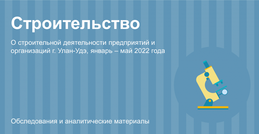 О строительной деятельности предприятий и организаций г. Улан-Удэ за январь-май 2022 года